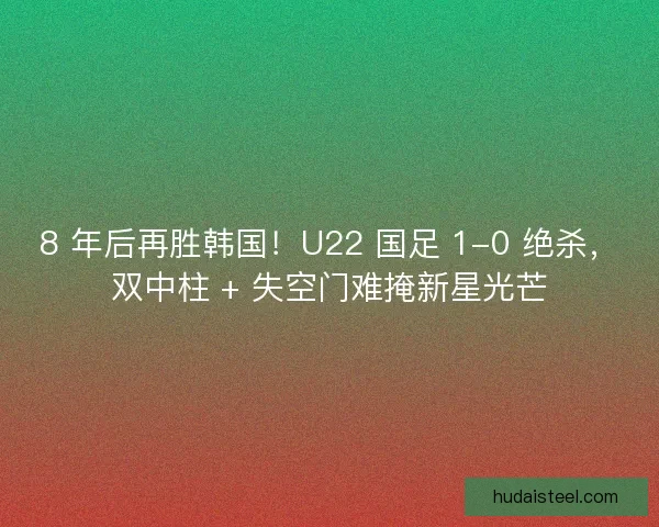 8 年后再胜韩国！U22 国足 1-0 绝杀，双中柱 + 失空门难掩新星光芒