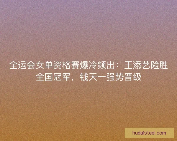 全运会女单资格赛爆冷频出：王添艺险胜全国冠军，钱天一强势晋级