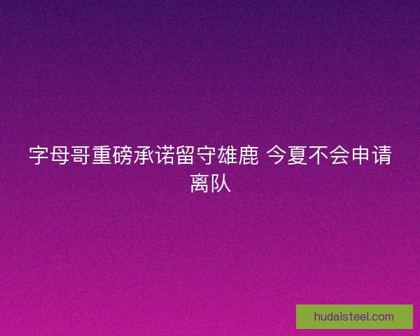 字母哥重磅承诺留守雄鹿 今夏不会申请离队