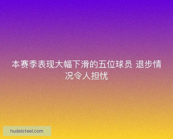 本赛季表现大幅下滑的五位球员 退步情况令人担忧