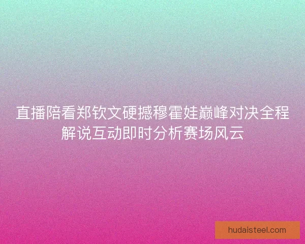 直播陪看郑钦文硬撼穆霍娃巅峰对决全程解说互动即时分析赛场风云
