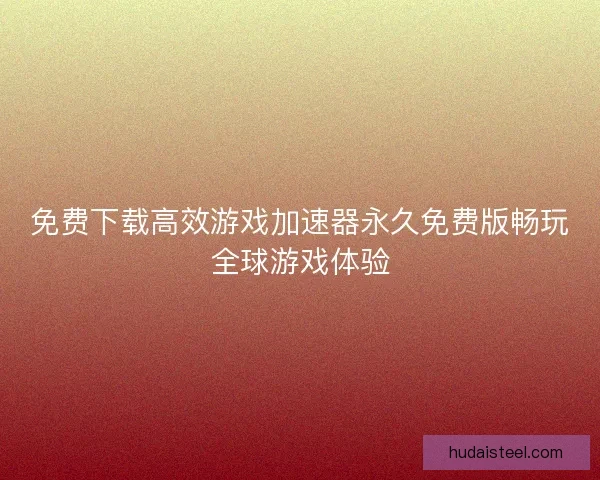 免费下载高效游戏加速器永久免费版畅玩全球游戏体验 免费下载高效游戏加速器永久免费版畅玩全球游戏体验