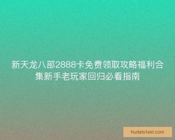 新天龙八部2888卡免费领取攻略福利合集新手老玩家回归必看指南 新天龙八部2888卡免费领取攻略福利合集新手老玩家回归必看指南