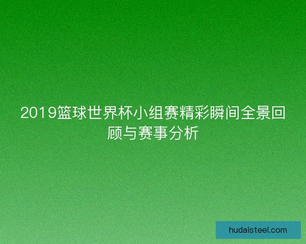 2019篮球世界杯小组赛精彩瞬间全景回顾与赛事分析 2019篮球世界杯小组赛精彩瞬间全景回顾与赛事分析