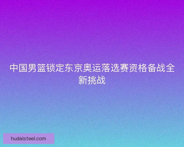中国男篮锁定东京奥运落选赛资格备战全新挑战 中国男篮锁定东京奥运落选赛资格备战全新挑战