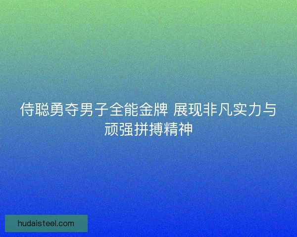 侍聪勇夺男子全能金牌 展现非凡实力与顽强拼搏精神 侍聪勇夺男子全能金牌 展现非凡实力与顽强拼搏精神