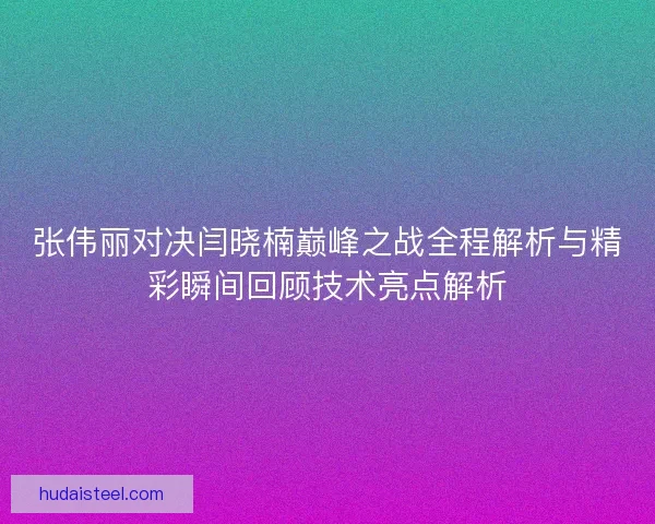张伟丽对决闫晓楠巅峰之战全程解析与精彩瞬间回顾技术亮点解析