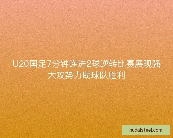 U20国足7分钟连进2球逆转比赛展现强大攻势力助球队胜利