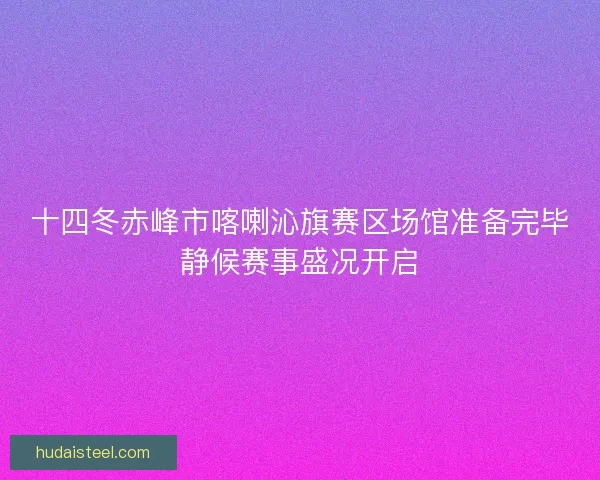 十四冬赤峰市喀喇沁旗赛区场馆准备完毕静候赛事盛况开启