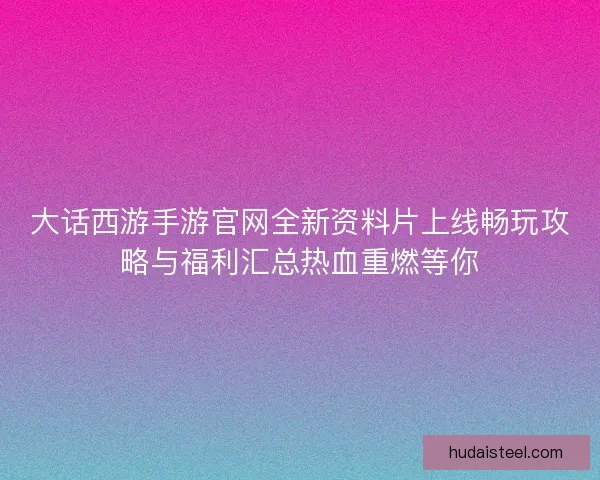 大话西游手游官网全新资料片上线畅玩攻略与福利汇总热血重燃等你