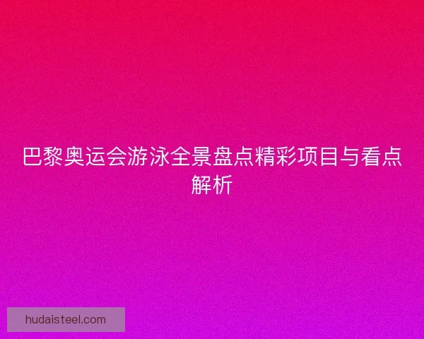 巴黎奥运会游泳全景盘点精彩项目与看点解析