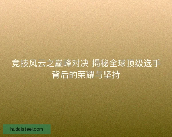 竞技风云之巅峰对决 揭秘全球顶级选手背后的荣耀与坚持