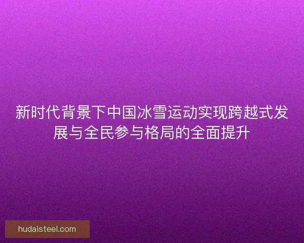 新时代背景下中国冰雪运动实现跨越式发展与全民参与格局的全面提升