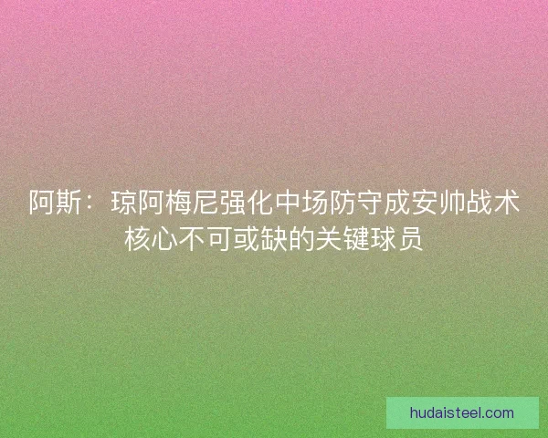 阿斯：琼阿梅尼强化中场防守成安帅战术核心不可或缺的关键球员
