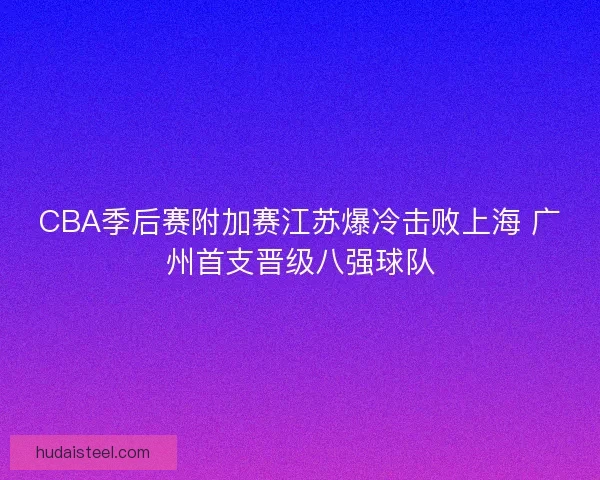 CBA季后赛附加赛江苏爆冷击败上海 广州首支晋级八强球队 CBA季后赛附加赛江苏爆冷击败上海 广州首支晋级八强球队