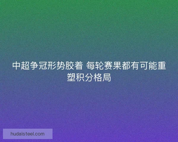 中超争冠形势胶着 每轮赛果都有可能重塑积分格局