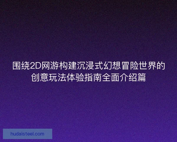 围绕2D网游构建沉浸式幻想冒险世界的创意玩法体验指南全面介绍篇