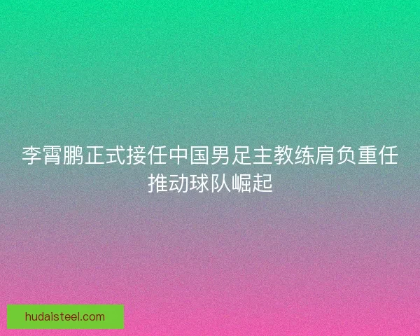 李霄鹏正式接任中国男足主教练肩负重任推动球队崛起
