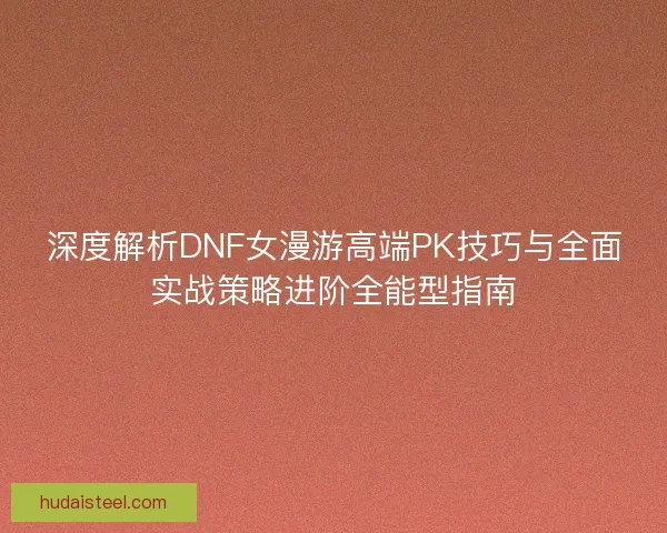 深度解析DNF女漫游高端PK技巧与全面实战策略进阶全能型指南 深度解析DNF女漫游高端PK技巧与全面实战策略进阶全能型指南