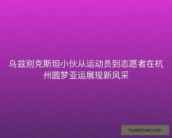 乌兹别克斯坦小伙从运动员到志愿者在杭州圆梦亚运展现新风采 乌兹别克斯坦小伙从运动员到志愿者在杭州圆梦亚运展现新风采