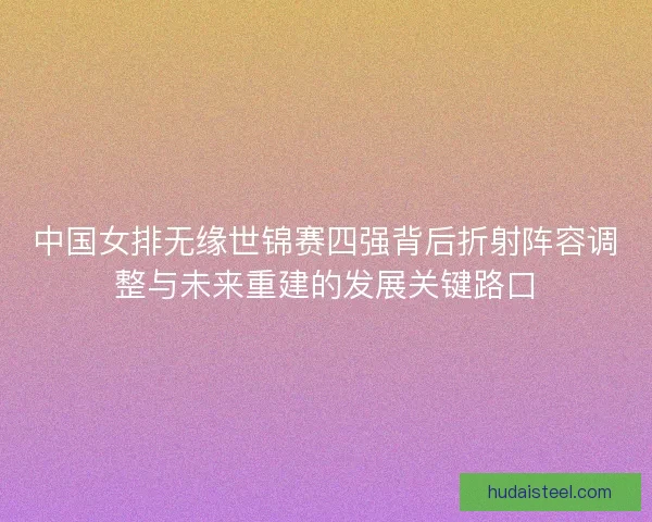 中国女排无缘世锦赛四强背后折射阵容调整与未来重建的发展关键路口