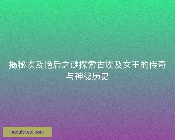 揭秘埃及艳后之谜探索古埃及女王的传奇与神秘历史 揭秘埃及艳后之谜探索古埃及女王的传奇与神秘历史