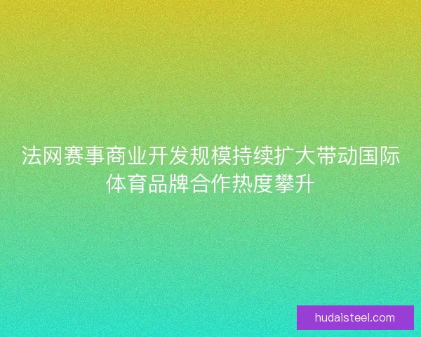 法网赛事商业开发规模持续扩大带动国际体育品牌合作热度攀升 法网赛事商业开发规模持续扩大带动国际体育品牌合作热度攀升