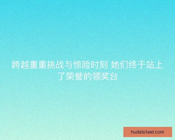跨越重重挑战与惊险时刻 她们终于站上了荣誉的领奖台 跨越重重挑战与惊险时刻 她们终于站上了荣誉的领奖台