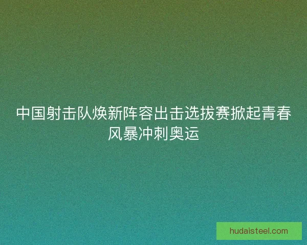 中国射击队焕新阵容出击选拔赛掀起青春风暴冲刺奥运 中国射击队焕新阵容出击选拔赛掀起青春风暴冲刺奥运