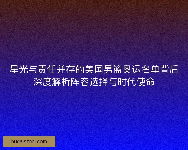 星光与责任并存的美国男篮奥运名单背后深度解析阵容选择与时代使命