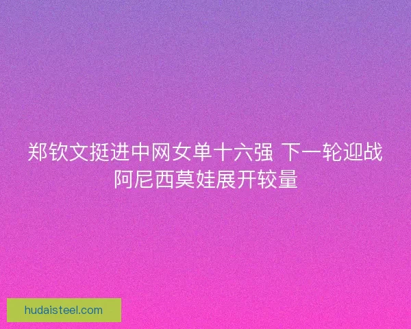 郑钦文挺进中网女单十六强 下一轮迎战阿尼西莫娃展开较量