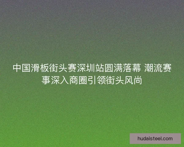 中国滑板街头赛深圳站圆满落幕 潮流赛事深入商圈引领街头风尚
