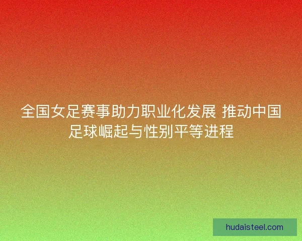 全国女足赛事助力职业化发展 推动中国足球崛起与性别平等进程
