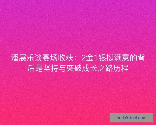 潘展乐谈赛场收获：2金1银挺满意的背后是坚持与突破成长之路历程