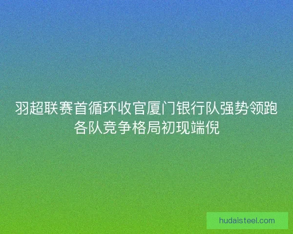 羽超联赛首循环收官厦门银行队强势领跑各队竞争格局初现端倪