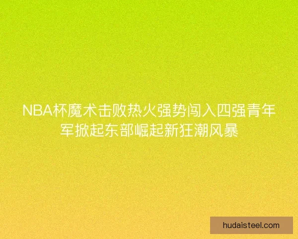 NBA杯魔术击败热火强势闯入四强青年军掀起东部崛起新狂潮风暴