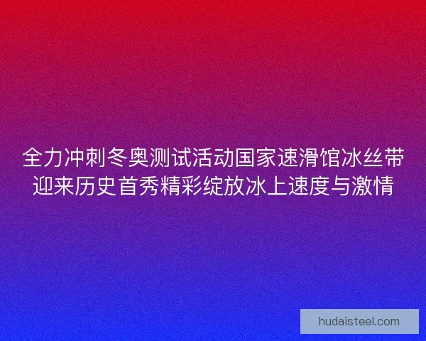 全力冲刺冬奥测试活动国家速滑馆冰丝带迎来历史首秀精彩绽放冰上速度与激情