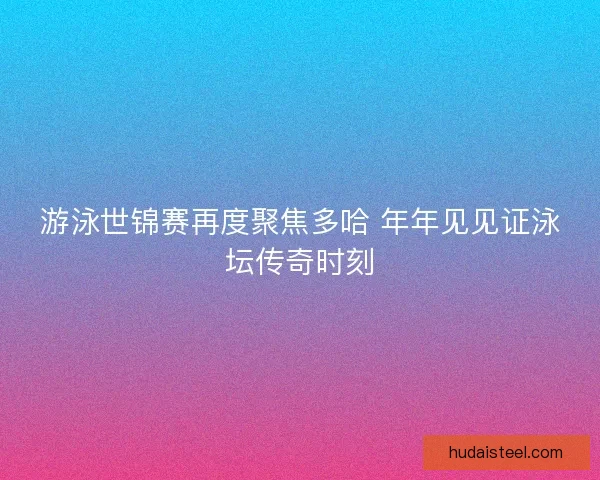游泳世锦赛再度聚焦多哈 年年见见证泳坛传奇时刻