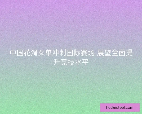 中国花滑女单冲刺国际赛场 展望全面提升竞技水平 中国花滑女单冲刺国际赛场 展望全面提升竞技水平