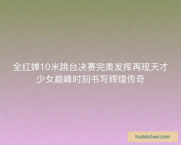 全红婵10米跳台决赛完美发挥再现天才少女巅峰时刻书写辉煌传奇