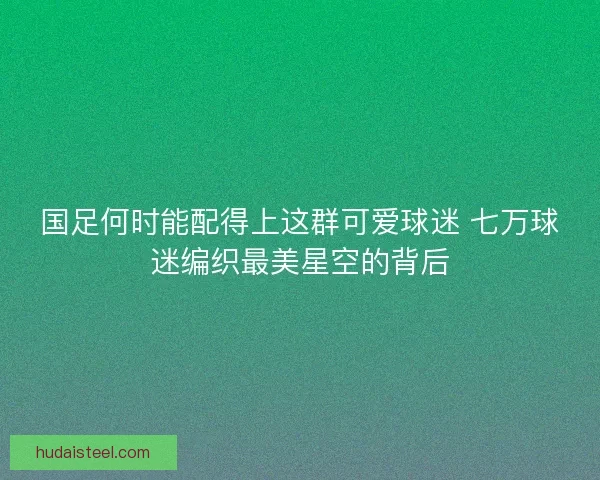 国足何时能配得上这群可爱球迷 七万球迷编织最美星空的背后 国足何时能配得上这群可爱球迷 七万球迷编织最美星空的背后