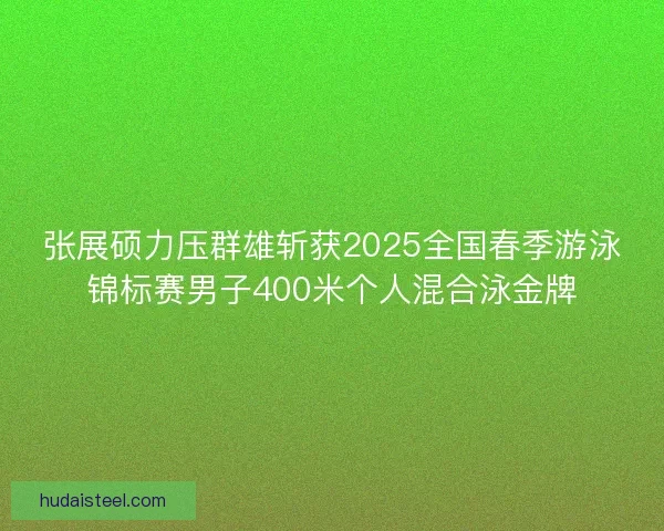 张展硕力压群雄斩获2025全国春季游泳锦标赛男子400米个人混合泳金牌
